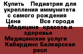 Купить : Педиатрия-для укрепления иммунитета(с самого рождения) › Цена ­ 100 - Все города Медицина, красота и здоровье » Медицинские услуги   . Кабардино-Балкарская респ.